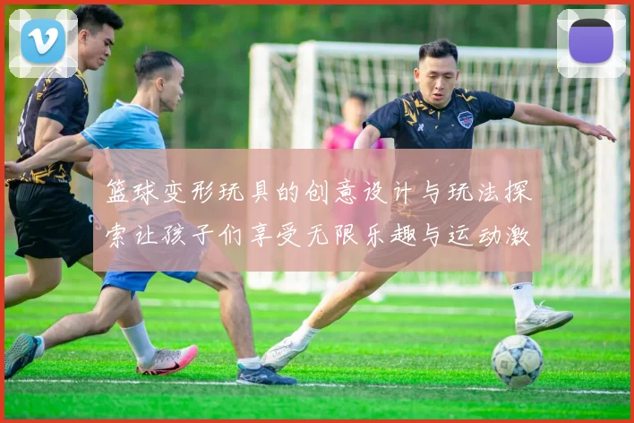 篮球变形玩具的创意设计与玩法探索让孩子们享受无限乐趣与运动激情