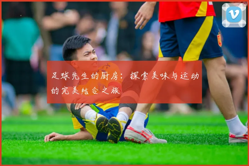 足球先生的厨房：探索美味与运动的完美结合之旅