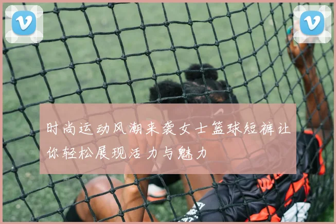时尚运动风潮来袭女士篮球短裤让你轻松展现活力与魅力