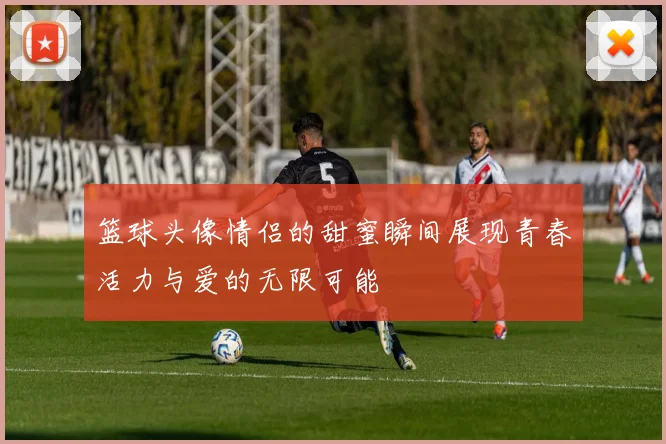 篮球头像情侣的甜蜜瞬间展现青春活力与爱的无限可能