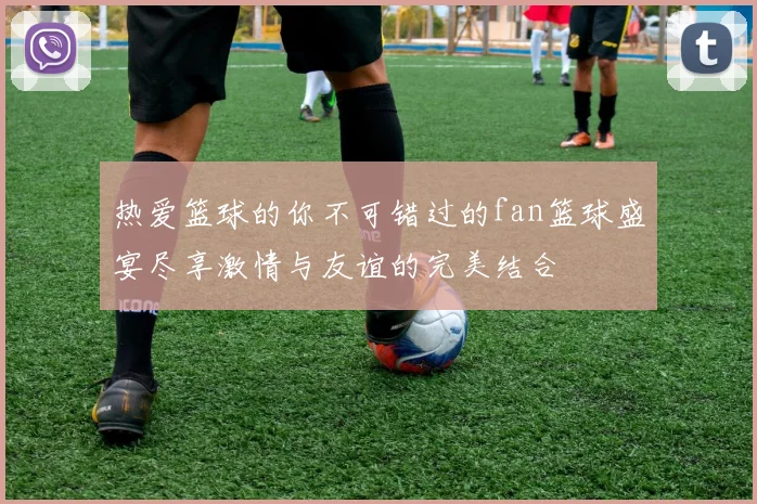 热爱篮球的你不可错过的fan篮球盛宴尽享激情与友谊的完美结合