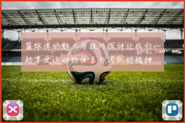篮球课的魅力与技巧探讨让我们一起享受运动的快乐与团队的精神
