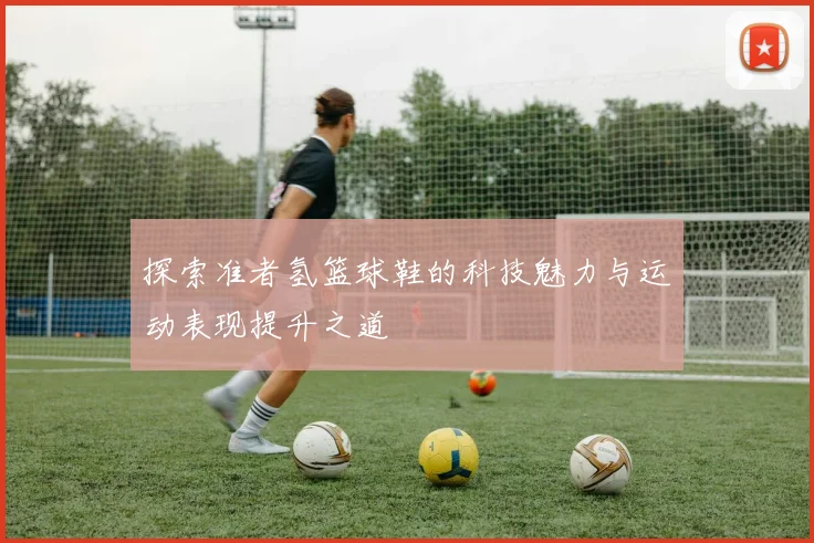 探索准者氢篮球鞋的科技魅力与运动表现提升之道