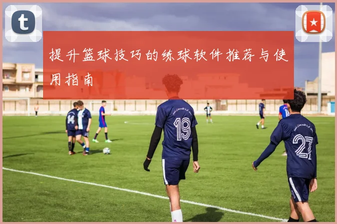 提升篮球技巧的练球软件推荐与使用指南